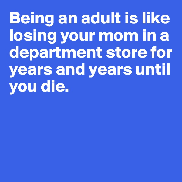 Being an adult is like losing your mom in a department store for 
years and years until you die. 



