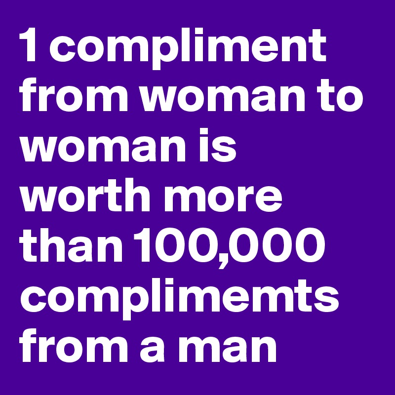 1 compliment from woman to woman is worth more than 100,000 complimemts from a man 