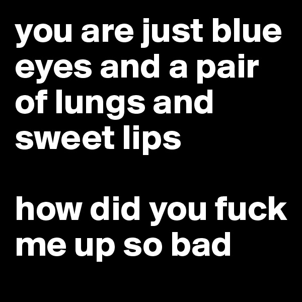 you are just blue eyes and a pair of lungs and sweet lips 

how did you fuck me up so bad