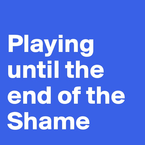 
Playing until the end of the
Shame