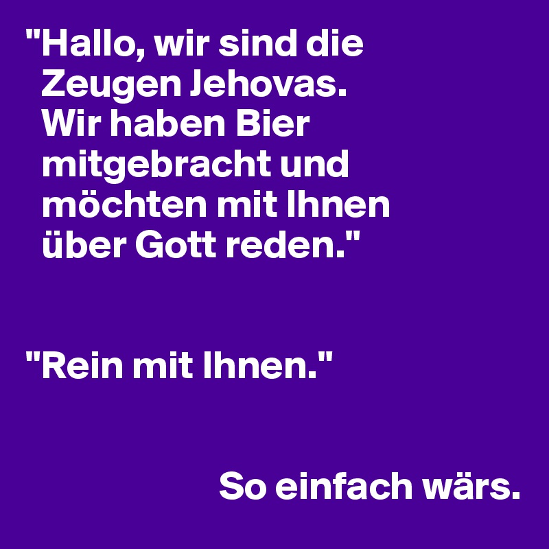 "Hallo, wir sind die  
  Zeugen Jehovas. 
  Wir haben Bier 
  mitgebracht und 
  möchten mit Ihnen 
  über Gott reden."


"Rein mit Ihnen."


                        So einfach wärs.