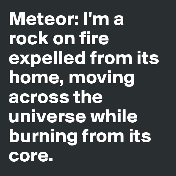 Meteor: I'm a rock on fire expelled from its home, moving across the universe while burning from its core. 