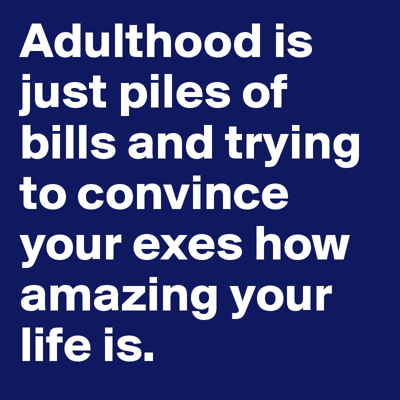 Adulthood is just piles of bills and trying to convince your exes how amazing your life is.