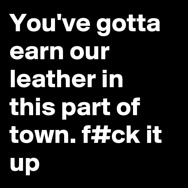 You've gotta earn our leather in this part of town. f#ck it up