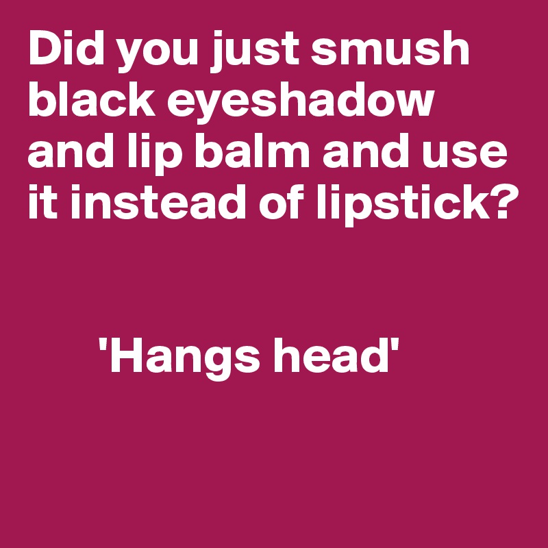 Did you just smush black eyeshadow and lip balm and use it instead of lipstick?


       'Hangs head'

