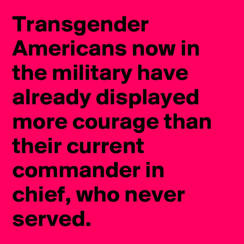 Transgender Americans now in the military have already displayed more courage than their current  commander in chief, who never served.