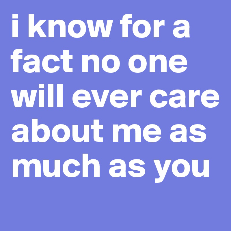 i know for a fact no one will ever care about me as much as you