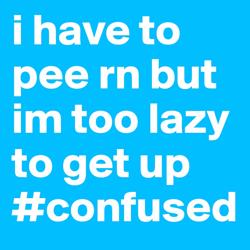 i have to pee rn but im too lazy to get up #confused