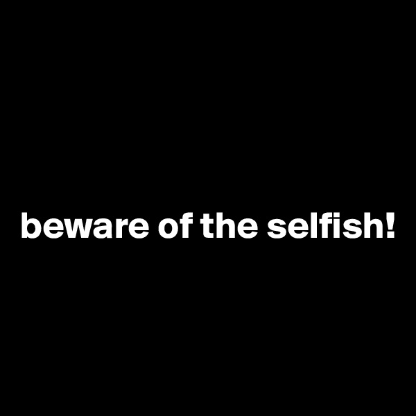 




beware of the selfish!


