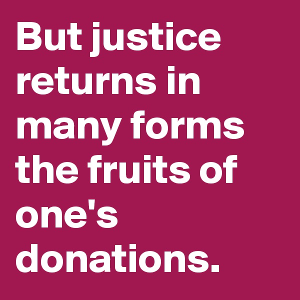 But justice returns in many forms the fruits of one's donations.