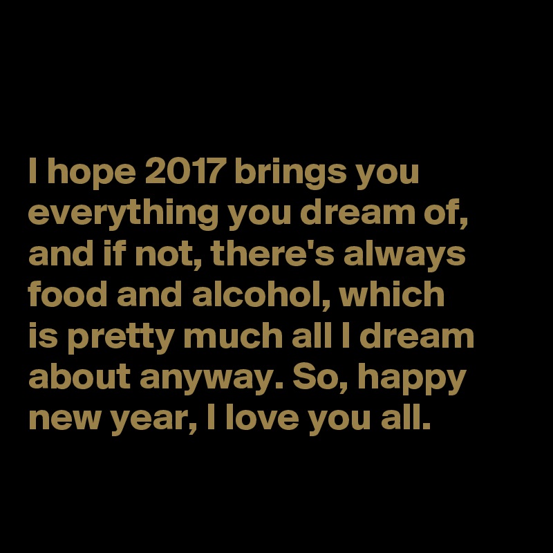 


I hope 2017 brings you everything you dream of, and if not, there's always food and alcohol, which 
is pretty much all I dream about anyway. So, happy new year, I love you all. 

