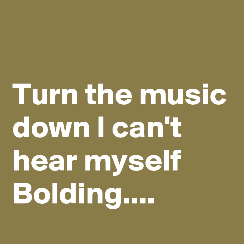

Turn the music down I can't hear myself Bolding....