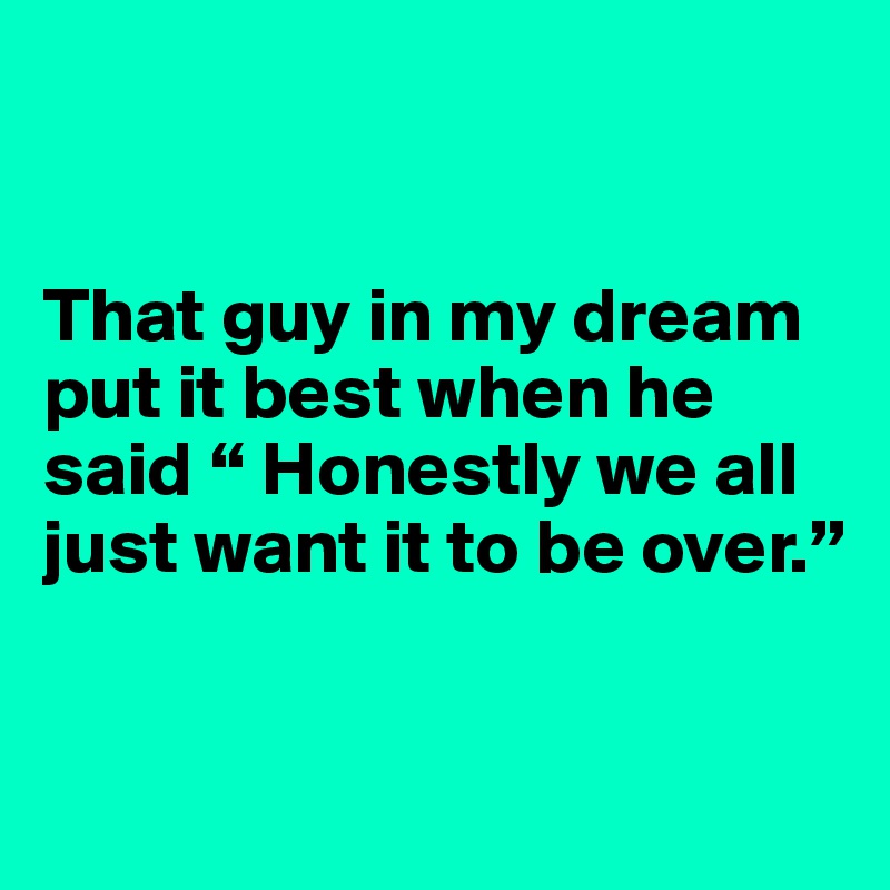 


That guy in my dream put it best when he said “ Honestly we all just want it to be over.”


