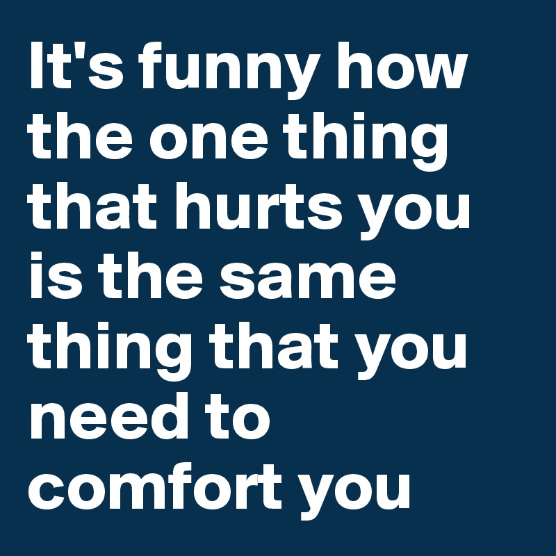It's funny how the one thing that hurts you is the same thing that you need to comfort you