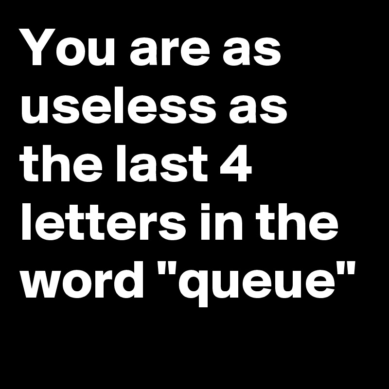 You are as useless as the last 4 letters in the word "queue"