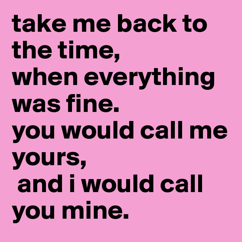 take me back to the time, 
when everything was fine.
you would call me yours,
 and i would call you mine.