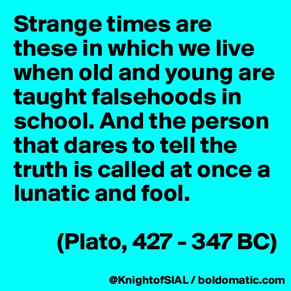 Strange times are these in which we live when old and young are taught falsehoods in school. And the person that dares to tell the truth is called at once a lunatic and fool. 

         (Plato, 427 - 347 BC)