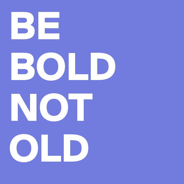 BE 
BOLD
NOT
OLD