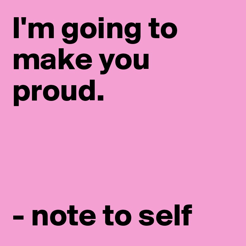 I'm going to make you proud.



- note to self