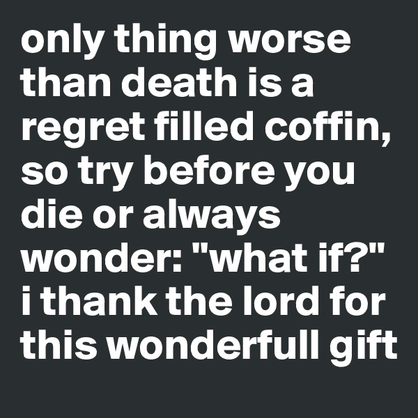 only thing worse than death is a regret filled coffin,
so try before you die or always wonder: ''what if?" i thank the lord for this wonderfull gift