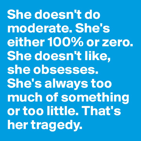 She doesn't do moderate. She's either 100% or zero. She doesn't like, she obsesses. She's always too much of something or too little. That's her tragedy.