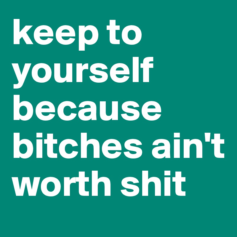 keep to yourself because bitches ain't worth shit