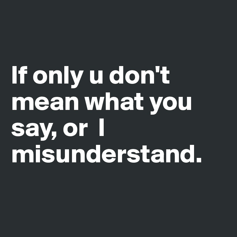 

If only u don't mean what you say, or  I misunderstand.

