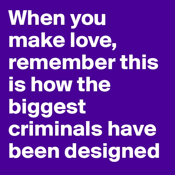 When you make love, remember this is how the biggest criminals have been designed