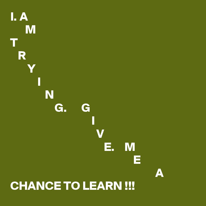 I. A
      M
T
   R
       Y
           I
              N
                  G.      G
                                 I
                                   V
                                      E.    M
                                                  E
                                                           A
CHANCE TO LEARN !!!