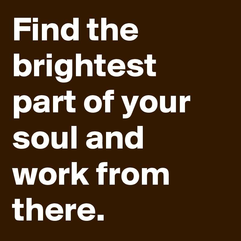 Find the brightest part of your soul and work from there.