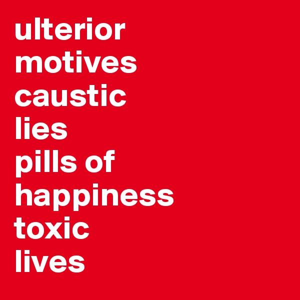 ulterior
motives
caustic
lies
pills of
happiness
toxic
lives