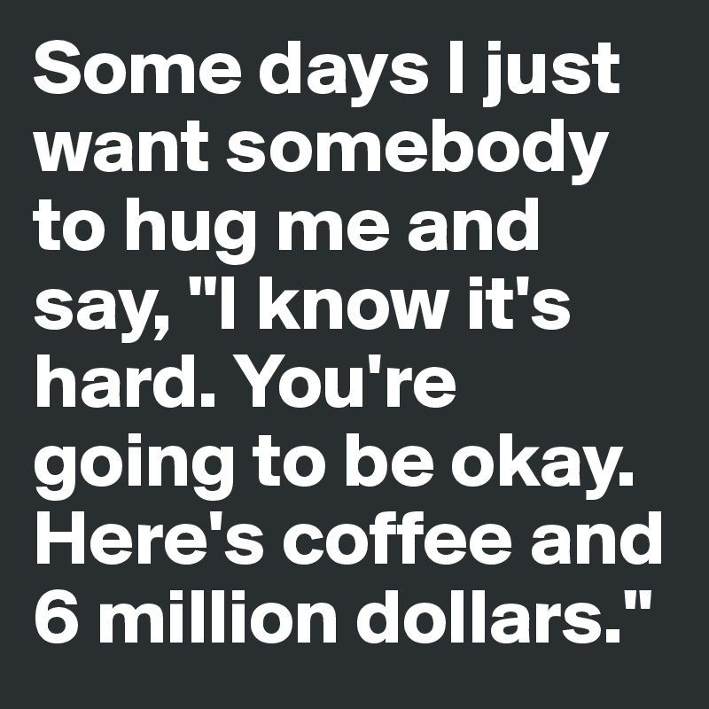 Some days I just want somebody to hug me and say, "I know it's hard. You're going to be okay. Here's coffee and 6 million dollars."