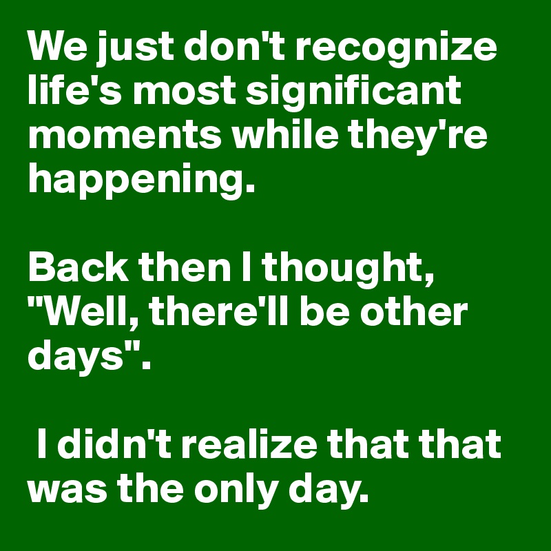 We just don't recognize life's most significant moments while they're happening. 

Back then I thought, "Well, there'll be other days".

 I didn't realize that that was the only day.