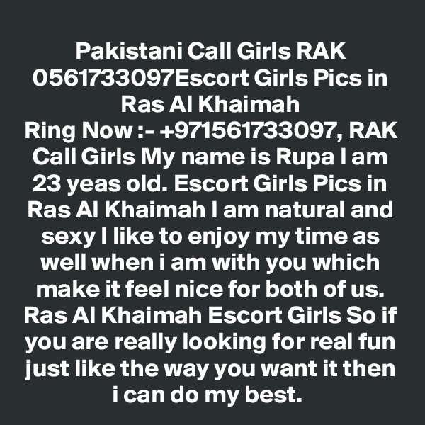 Pakistani Call Girls RAK 0561733097Escort Girls Pics in Ras Al Khaimah
Ring Now :- +971561733097, RAK Call Girls My name is Rupa I am 23 yeas old. Escort Girls Pics in Ras Al Khaimah I am natural and sexy I like to enjoy my time as well when i am with you which make it feel nice for both of us. Ras Al Khaimah Escort Girls So if you are really looking for real fun just like the way you want it then i can do my best. 