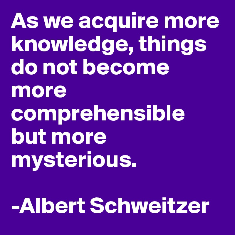 As we acquire more knowledge, things do not become more comprehensible but more mysterious.

-Albert Schweitzer