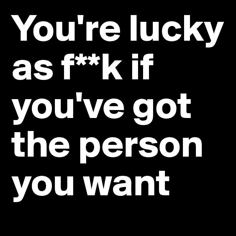 You're lucky as f**k if you've got the person you want 