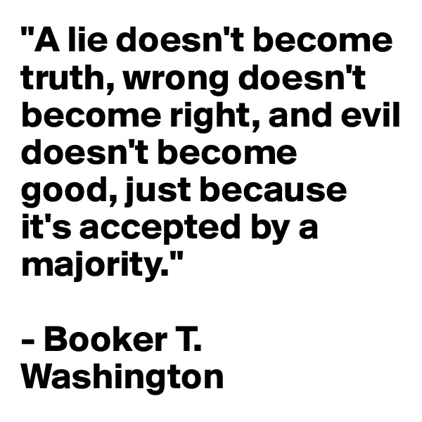 "A lie doesn't become truth, wrong doesn't become right, and evil doesn't become good, just because it's accepted by a majority." 

- Booker T. Washington