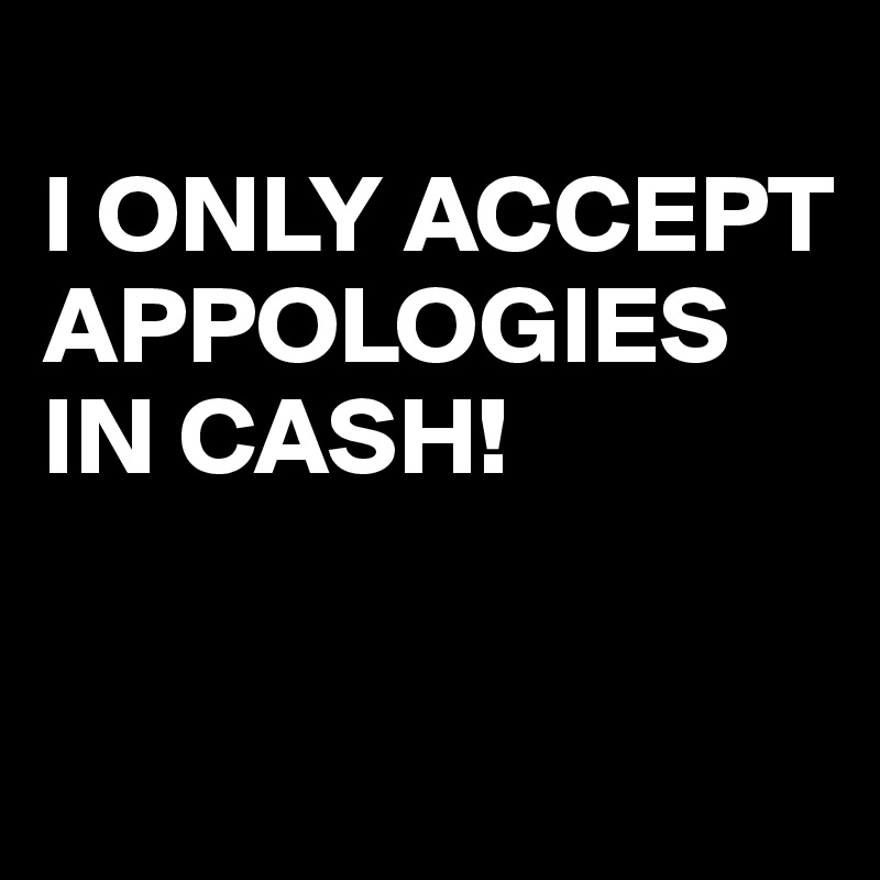 
I ONLY ACCEPT APPOLOGIES IN CASH!

