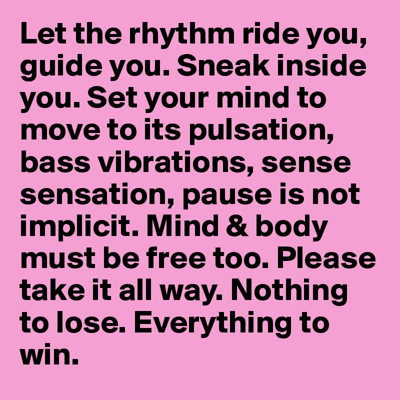 Let the rhythm ride you, guide you. Sneak inside you. Set your mind to move to its pulsation, bass vibrations, sense sensation, pause is not implicit. Mind & body must be free too. Please take it all way. Nothing to lose. Everything to win.