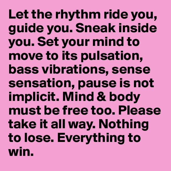 Let the rhythm ride you, guide you. Sneak inside you. Set your mind to move to its pulsation, bass vibrations, sense sensation, pause is not implicit. Mind & body must be free too. Please take it all way. Nothing to lose. Everything to win.