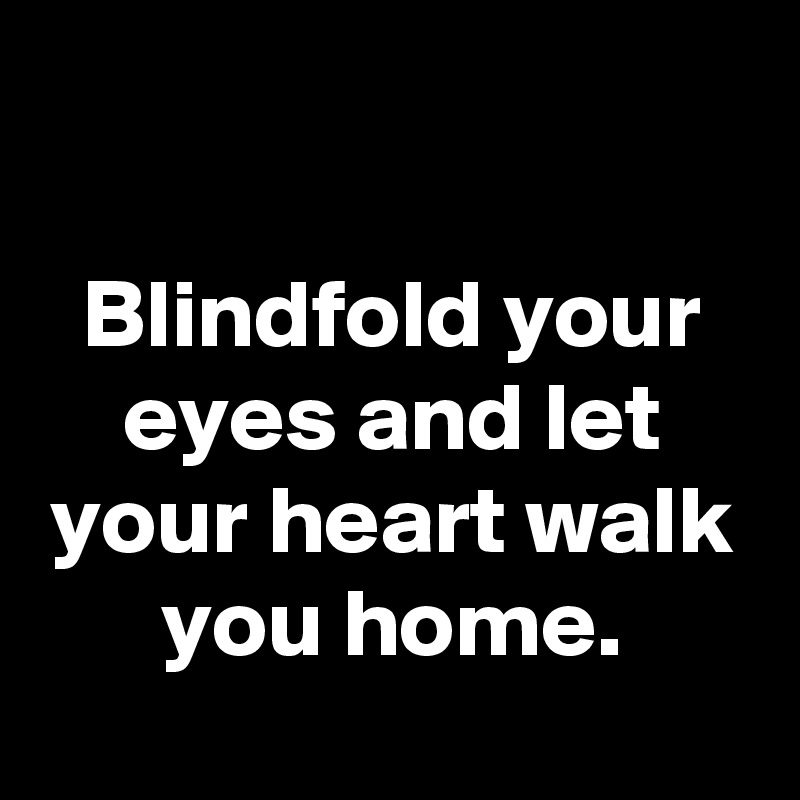 

Blindfold your eyes and let your heart walk you home.
