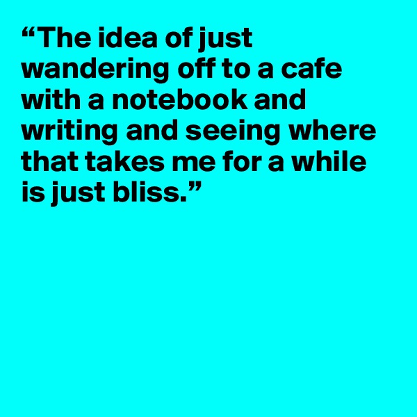 “The idea of just wandering off to a cafe with a notebook and writing and seeing where that takes me for a while is just bliss.”
 




