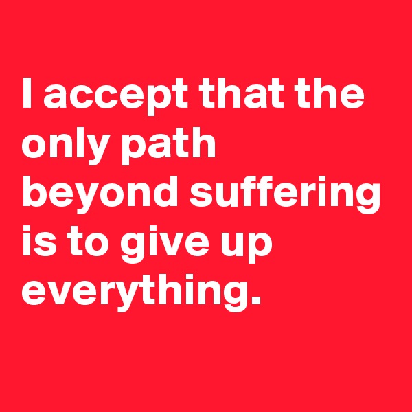
I accept that the only path beyond suffering is to give up everything.
