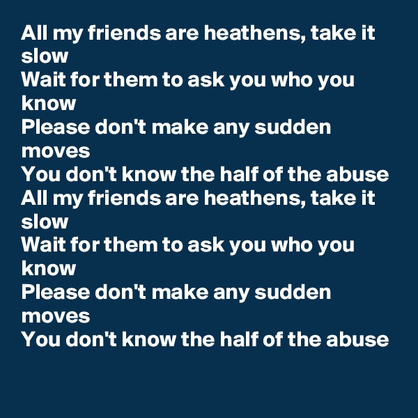 All my friends are heathens, take it slow
Wait for them to ask you who you know
Please don't make any sudden moves
You don't know the half of the abuse
All my friends are heathens, take it slow
Wait for them to ask you who you know
Please don't make any sudden moves
You don't know the half of the abuse