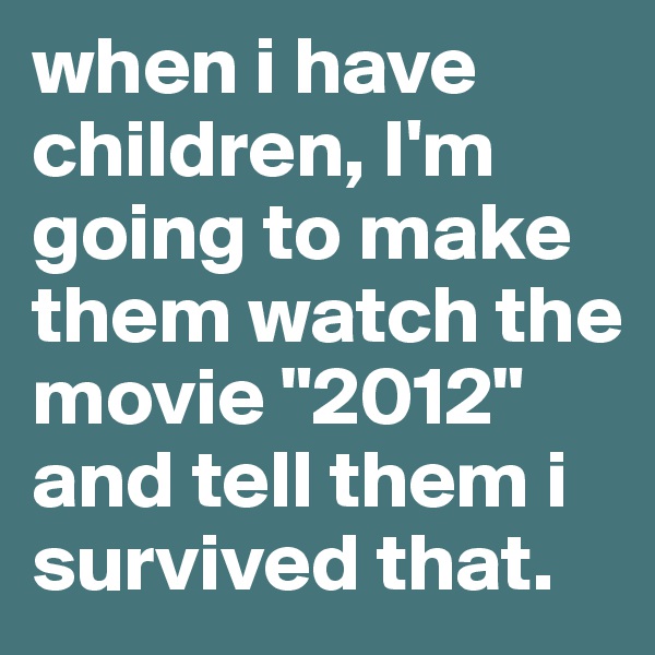 when i have children, I'm going to make them watch the movie "2012" and tell them i survived that. 