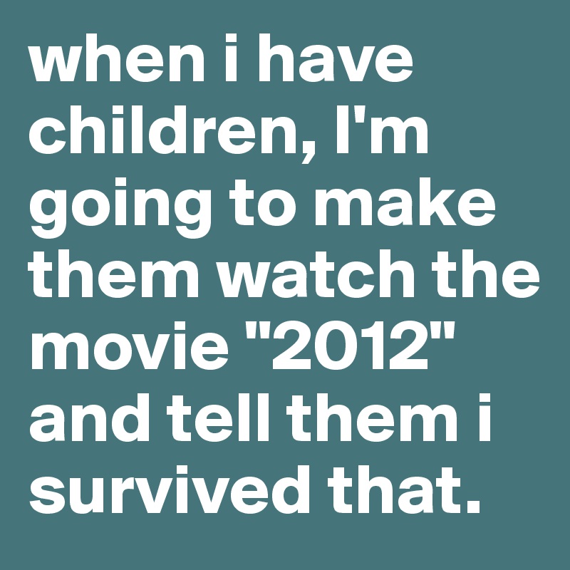 when i have children, I'm going to make them watch the movie "2012" and tell them i survived that. 