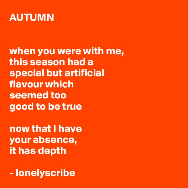 AUTUMN


when you were with me,
this season had a 
special but artificial 
flavour which 
seemed too 
good to be true
 
now that I have 
your absence, 
it has depth

- lonelyscribe 