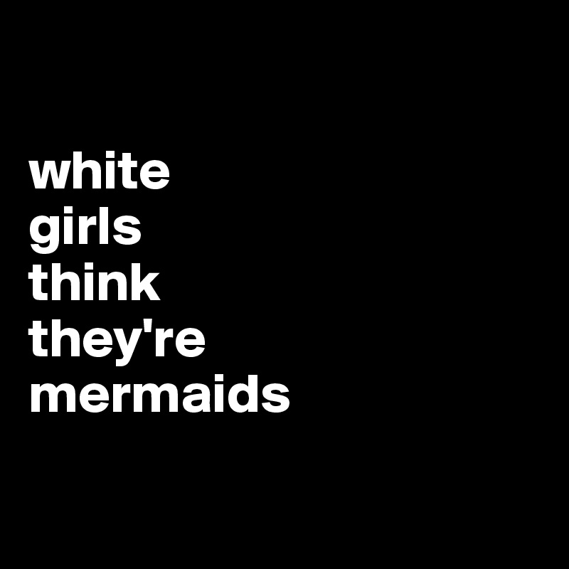 

white 
girls 
think 
they're 
mermaids

