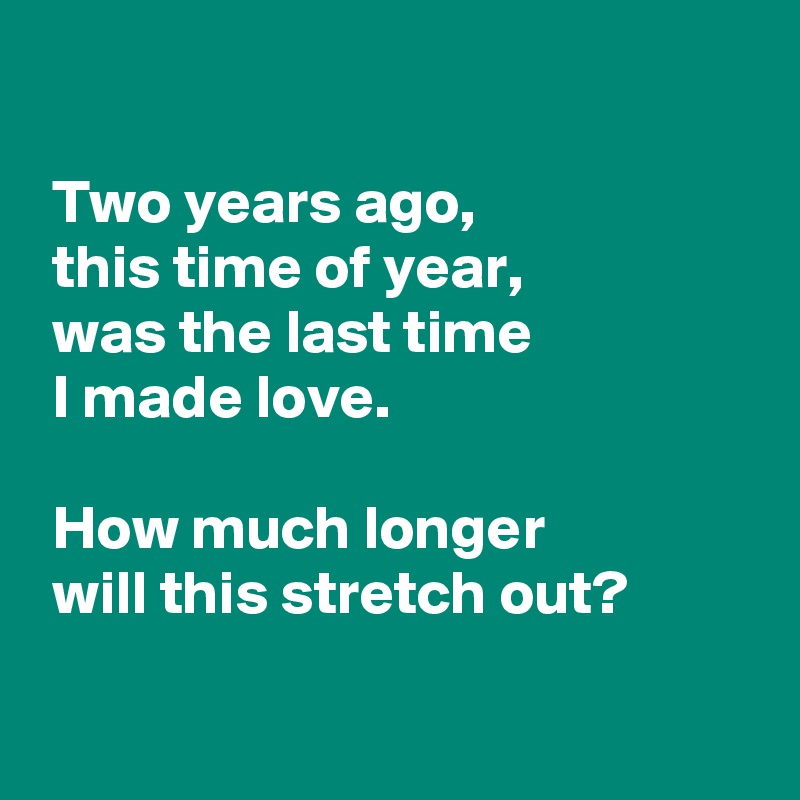 

 Two years ago,
 this time of year,
 was the last time 
 I made love.

 How much longer
 will this stretch out?

