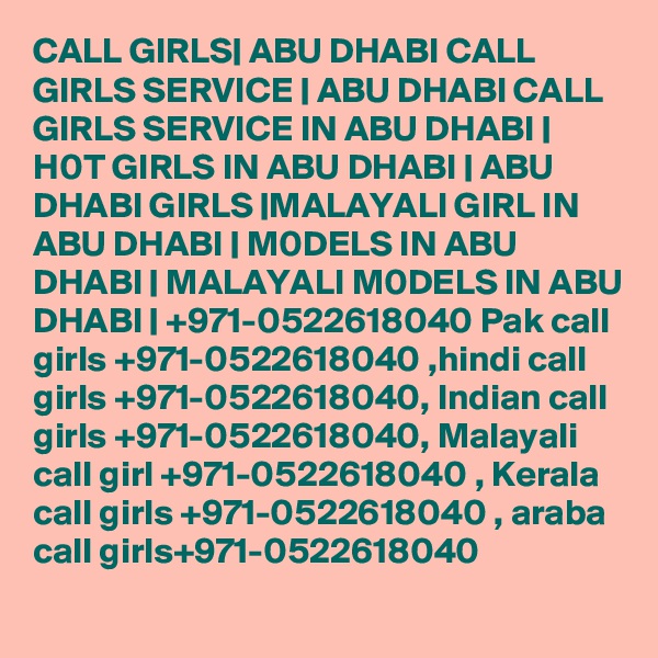 CALL GIRLS| ABU DHABI CALL GIRLS SERVICE | ABU DHABI CALL GIRLS SERVICE IN ABU DHABI | H0T GIRLS IN ABU DHABI | ABU DHABI GIRLS |MALAYALI GIRL IN ABU DHABI | M0DELS IN ABU DHABI | MALAYALI M0DELS IN ABU DHABI | +971-0522618040 Pak call girls +971-0522618040 ,hindi call girls +971-0522618040, Indian call girls +971-0522618040, Malayali call girl +971-0522618040 , Kerala call girls +971-0522618040 , araba call girls+971-0522618040